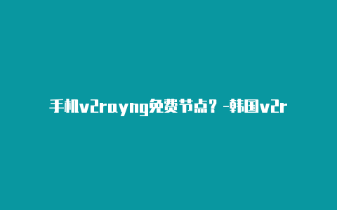 手机v2rayng免费节点？-韩国v2rayng代理服务器地址分享