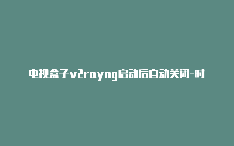 电视盒子v2rayng启动后自动关闭-时刻更新-v2rayng