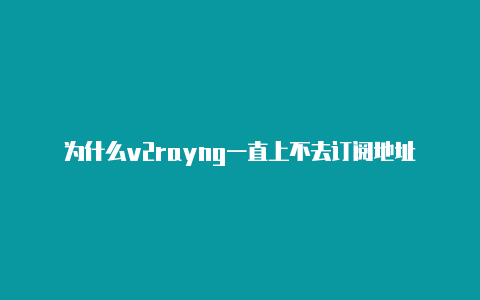 为什么v2rayng一直上不去订阅地址