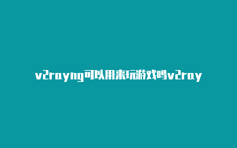 v2rayng可以用来玩游戏吗v2rayng绕过大陆ip共享-v2rayng