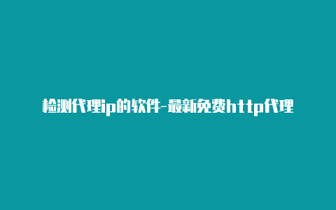 检测代理ip的软件-最新免费http代理ip即时更新