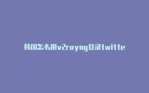 韩国怎么用v2rayng登录twitter注册教程免费共享