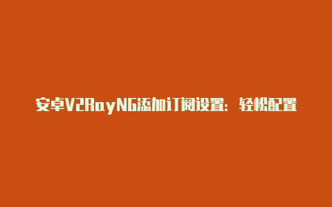 安卓V2RayNG添加订阅设置：轻松配置安全的网络代理-v2rayng