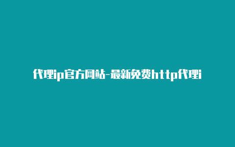 代理ip官方网站-最新免费http代理ip随时更新