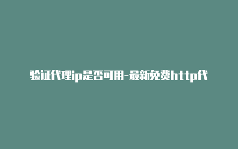 验证代理ip是否可用-最新免费http代理ip日日更新