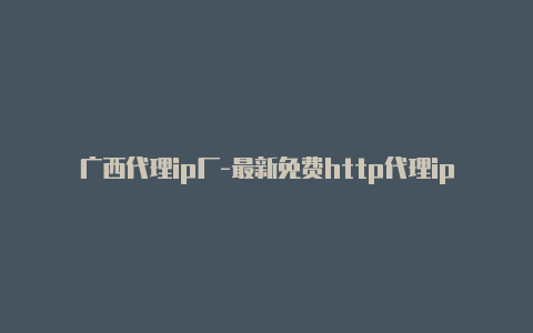 广西代理ip厂-最新免费http代理ip随时更新