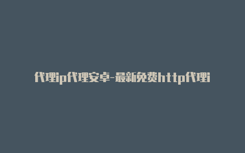 代理ip代理安卓-最新免费http代理ip每日更新