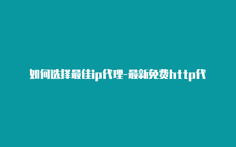 如何选择最佳ip代理-最新免费http代理ip即时更新