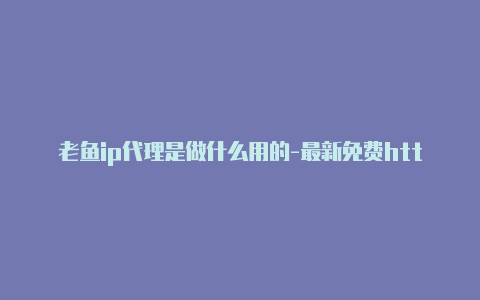 老鱼ip代理是做什么用的-最新免费http代理ip日日更新