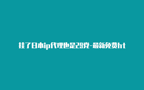 挂了日本ip代理也是29党-最新免费http代理ip每天更新