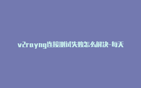 v2rayng连接测试失败怎么解决-每天更新-v2rayng