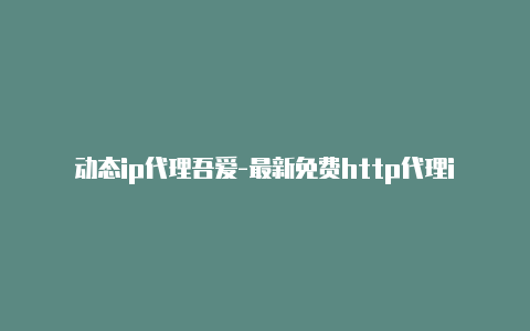 动态ip代理吾爱-最新免费http代理ip即时更新-v2rayng