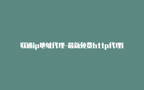 联通ip地址代理-最新免费http代理ip随时更新