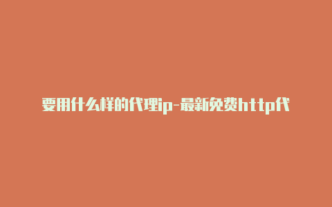 要用什么样的代理ip-最新免费http代理ip时刻更新