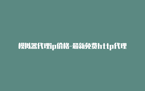 模拟器代理ip价格-最新免费http代理ip即时更新