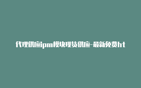 代理供应ipm模块现货供应-最新免费http代理ip每天更新