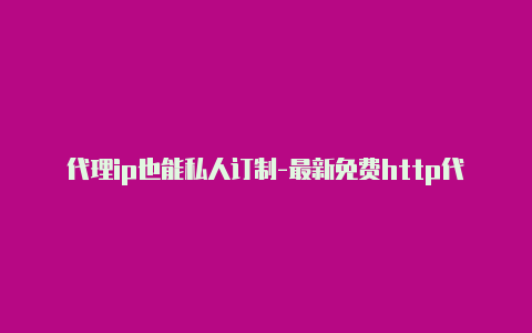 代理ip也能私人订制-最新免费http代理ip日日更新