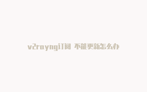 v2rayng订阅 不能更新怎么办