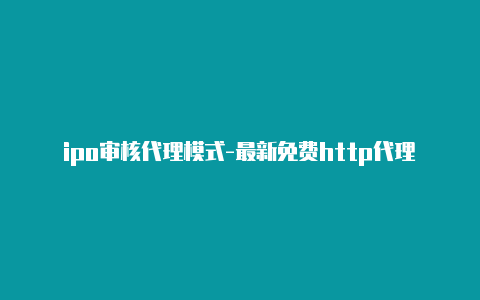 ipo审核代理模式-最新免费http代理ip日日更新