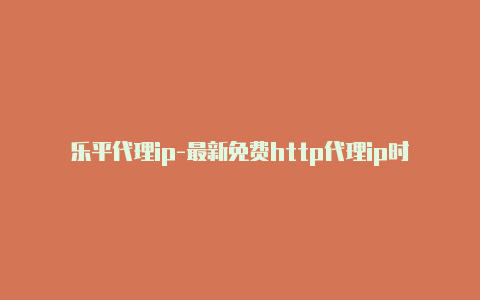 乐平代理ip-最新免费http代理ip时刻更新