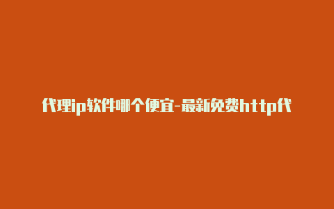 代理ip软件哪个便宜-最新免费http代理ip每日更新