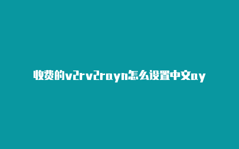 收费的v2rv2rayn怎么设置中文ayn-v2rayng