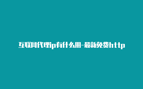 互联网代理ip有什么用-最新免费http代理ip日日更新