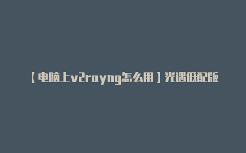 【电脑上v2rayng怎么用】光遇低配版下载安装攻略 光遇云游戏分享