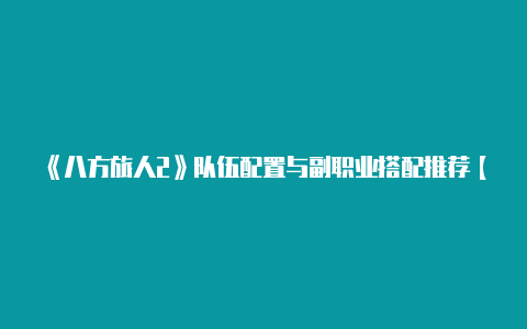 《八方旅人2》队伍配置与副职业搭配推荐【2023免费节点v2rayng】