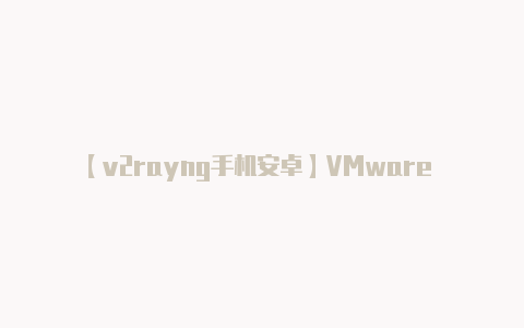 【v2rayng手机安卓】VMware 云服务全面取消永久许可证改为订阅制