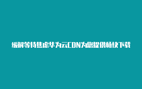 缓解等待焦虑华为云CDN为您提供畅快下载体验【v2rayng下载安卓版】