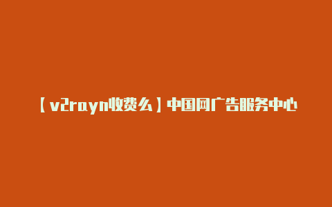 【v2rayn收费么】中国网广告服务中心