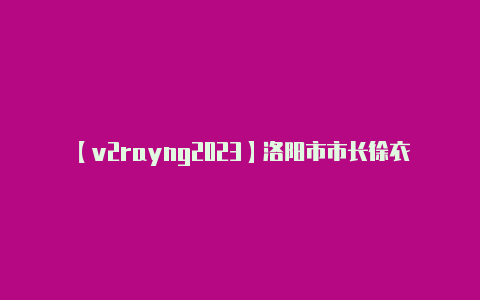 【v2rayng2023】洛阳市市长徐衣显调研城市更新及片区开发工作