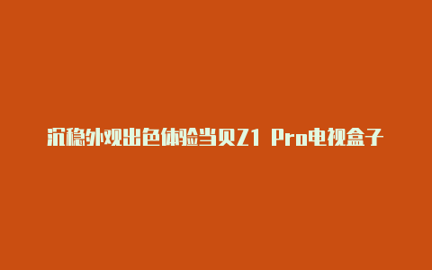 沉稳外观出色体验当贝Z1 Pro电视盒子让交互变简单【v2rayng1.1.15apk】