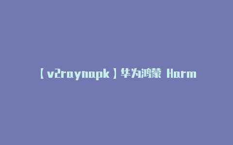 【v2raynapk】华为鸿蒙 HarmonyOS 2 操作系统正式发布：一生万物万物归一