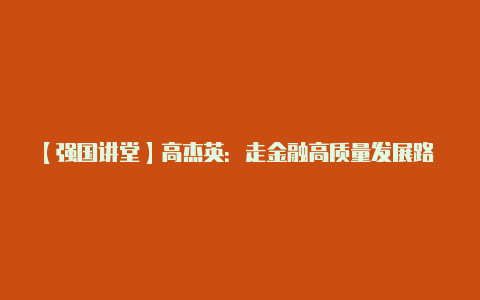 【强国讲堂】高杰英:走金融高质量发展路 建中国特色金融强国【v2rayng苹果客户端下载】