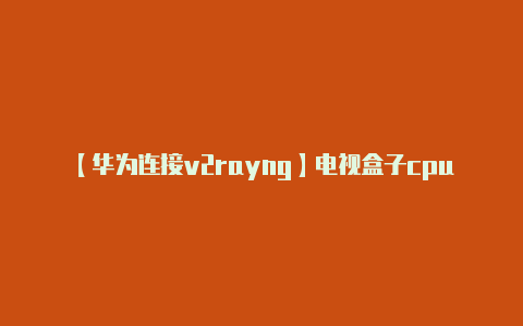 【华为连接v2rayng】电视盒子cpu天梯图排行榜 2023电视盒子cpu对比评测