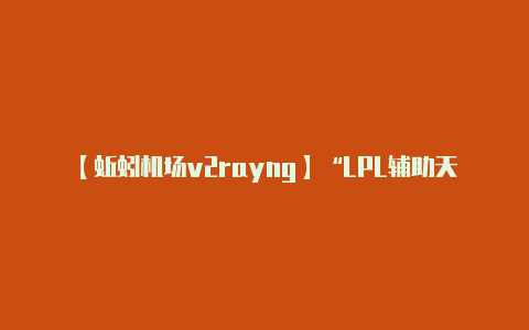 【蚯蚓机场v2rayng】“LPL辅助天梯图”火了RNG小明位列SSR看到MEIKO后太真实了