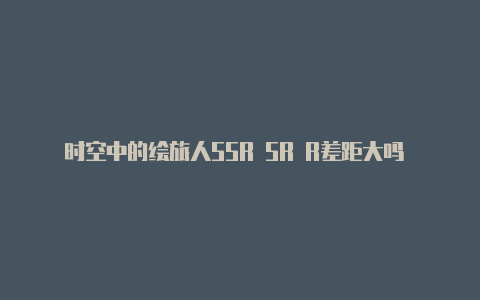 时空中的绘旅人SSR SR R差距大吗 时空中的绘旅人SSR SR R卡牌介绍【v2rayng使用视频教程】