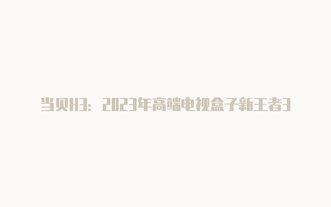 当贝H3：2023年高端电视盒子新王者300元价位的不二之选【v2rayngapp安卓版下载】