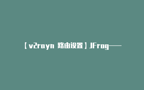 【v2rayn 路由设置】JFrog——畅游在软件资产海洋的“小跳蛙”