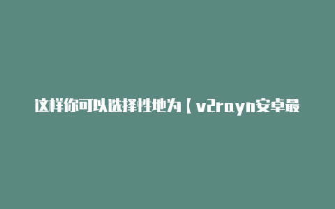 这样你可以选择性地为【v2rayn安卓最新版下载】