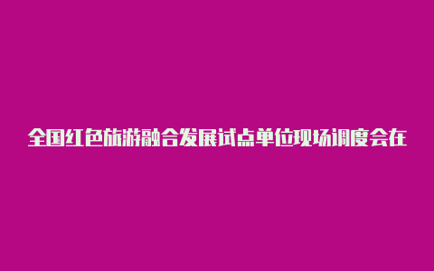 全国红色旅游融合发展试点单位现场调度会在淮安举行【v2rayng联通手厅直播】