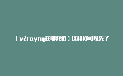 【v2rayng在哪充值】这样你可以先了解一下